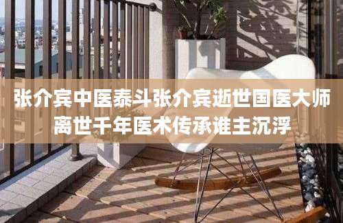 张介宾中医泰斗张介宾逝世国医大师离世千年医术传承谁主沉浮