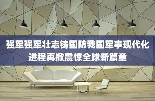 强军强军壮志铸国防我国军事现代化进程再掀震惊全球新篇章