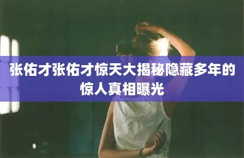 张佑才张佑才惊天大揭秘隐藏多年的惊人真相曝光