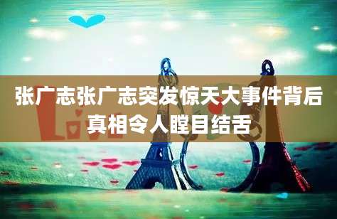 张广志张广志突发惊天大事件背后真相令人瞠目结舌