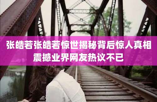 张皓若张皓若惊世揭秘背后惊人真相震撼业界网友热议不已