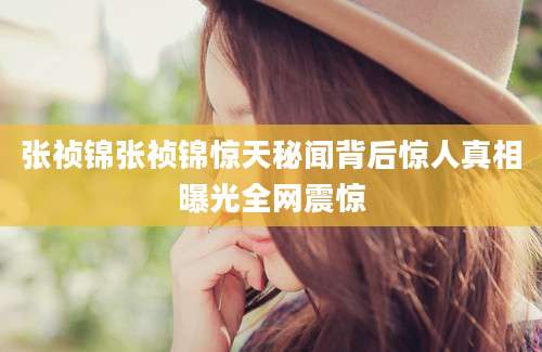 张祯锦张祯锦惊天秘闻背后惊人真相曝光全网震惊