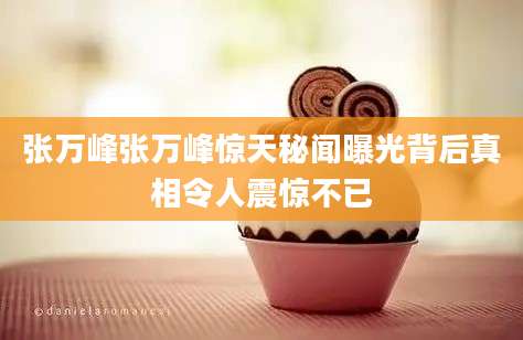 张万峰张万峰惊天秘闻曝光背后真相令人震惊不已