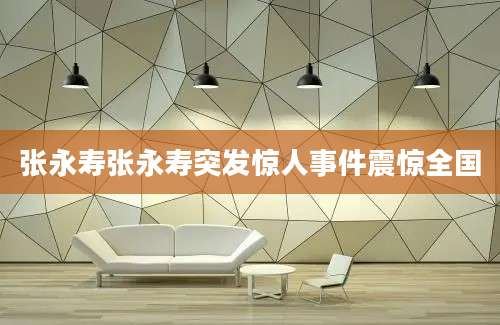 张永寿张永寿突发惊人事件震惊全国