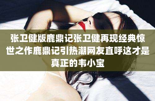 张卫健版鹿鼎记张卫健再现经典惊世之作鹿鼎记引热潮网友直呼这才是真正的韦小宝