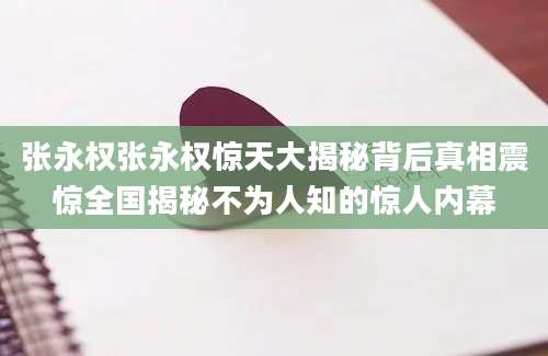 张永权张永权惊天大揭秘背后真相震惊全国揭秘不为人知的惊人内幕