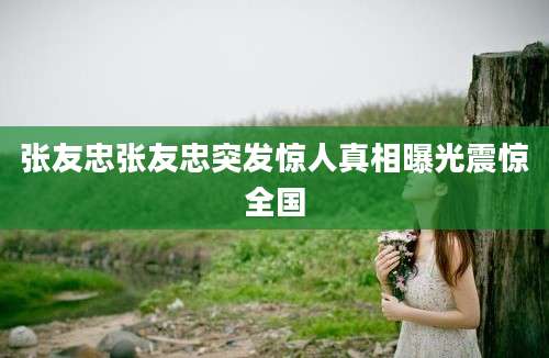 张友忠张友忠突发惊人真相曝光震惊全国