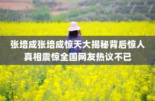 张培成张培成惊天大揭秘背后惊人真相震惊全国网友热议不已