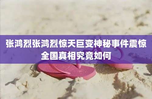 张鸿烈张鸿烈惊天巨变神秘事件震惊全国真相究竟如何