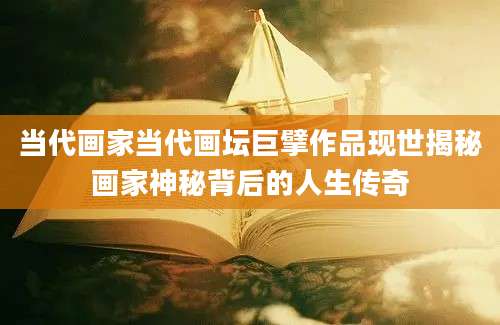 当代画家当代画坛巨擘作品现世揭秘画家神秘背后的人生传奇