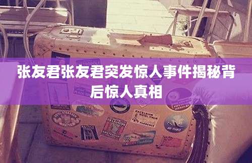 张友君张友君突发惊人事件揭秘背后惊人真相
