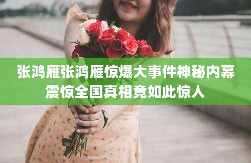 张鸿雁张鸿雁惊爆大事件神秘内幕震惊全国真相竟如此惊人