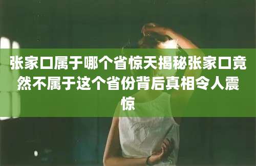 张家口属于哪个省惊天揭秘张家口竟然不属于这个省份背后真相令人震惊
