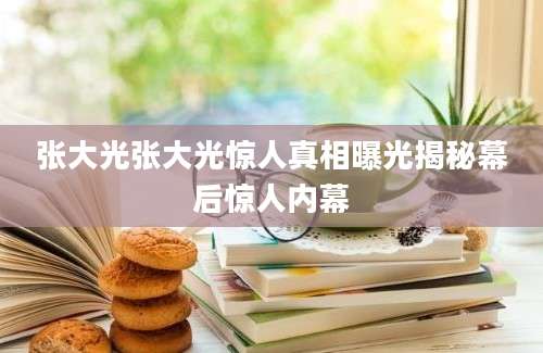 张大光张大光惊人真相曝光揭秘幕后惊人内幕