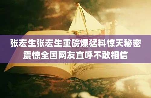 张宏生张宏生重磅爆猛料惊天秘密震惊全国网友直呼不敢相信