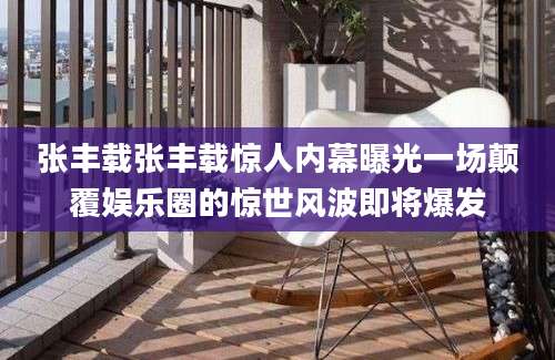 张丰载张丰载惊人内幕曝光一场颠覆娱乐圈的惊世风波即将爆发