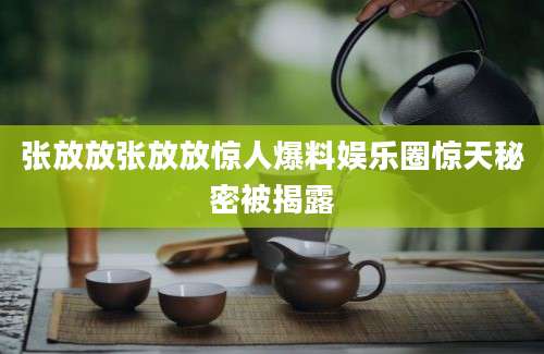 张放放张放放惊人爆料娱乐圈惊天秘密被揭露