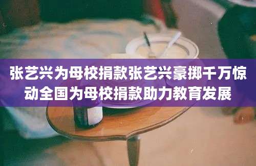 张艺兴为母校捐款张艺兴豪掷千万惊动全国为母校捐款助力教育发展