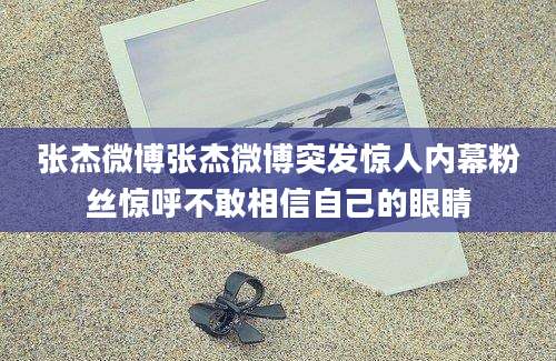 张杰微博张杰微博突发惊人内幕粉丝惊呼不敢相信自己的眼睛