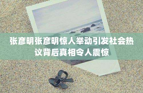 张彦明张彦明惊人举动引发社会热议背后真相令人震惊