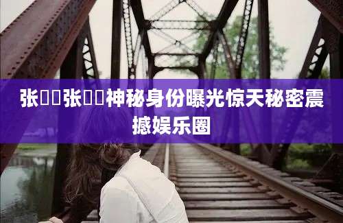 张偓佺张偓佺神秘身份曝光惊天秘密震撼娱乐圈