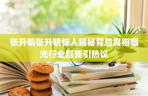 张升明张升明惊人揭秘背后真相曝光行业巨变引热议