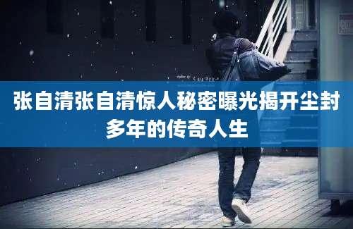 张自清张自清惊人秘密曝光揭开尘封多年的传奇人生