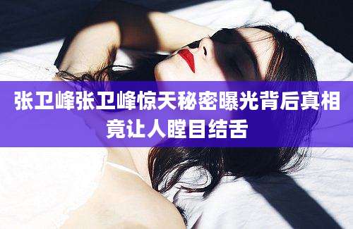 张卫峰张卫峰惊天秘密曝光背后真相竟让人瞠目结舌