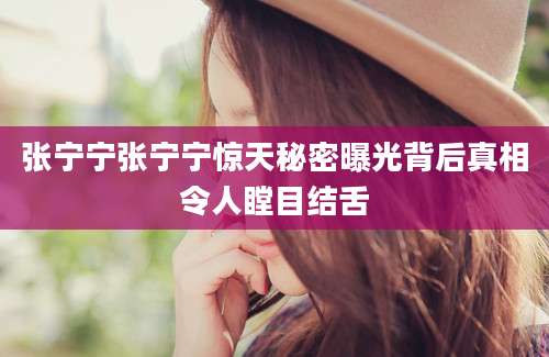 张宁宁张宁宁惊天秘密曝光背后真相令人瞠目结舌