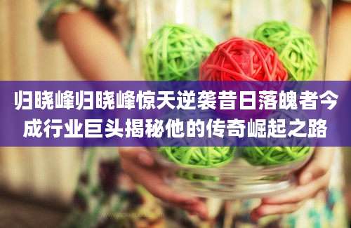 归晓峰归晓峰惊天逆袭昔日落魄者今成行业巨头揭秘他的传奇崛起之路