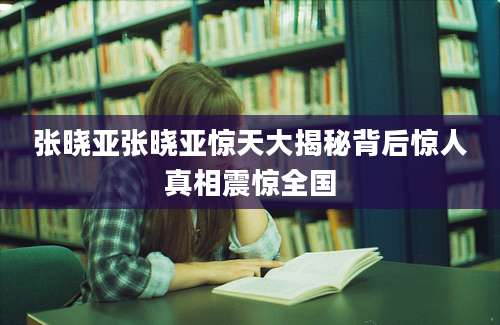 张晓亚张晓亚惊天大揭秘背后惊人真相震惊全国