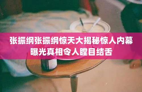 张振纲张振纲惊天大揭秘惊人内幕曝光真相令人瞠目结舌