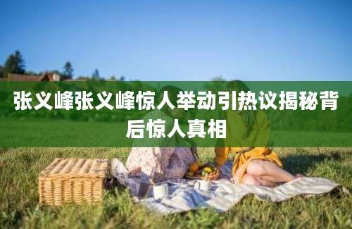 张义峰张义峰惊人举动引热议揭秘背后惊人真相