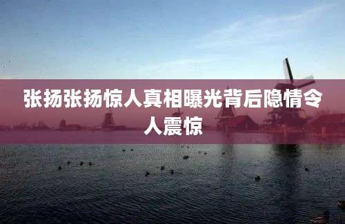 张扬张扬惊人真相曝光背后隐情令人震惊