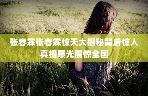 张春霖张春霖惊天大揭秘背后惊人真相曝光震惊全国