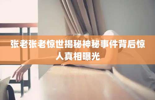 张老张老惊世揭秘神秘事件背后惊人真相曝光