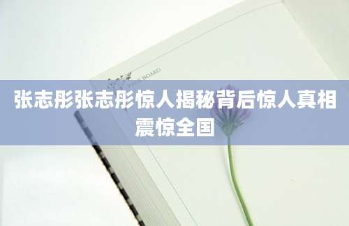 张志彤张志彤惊人揭秘背后惊人真相震惊全国