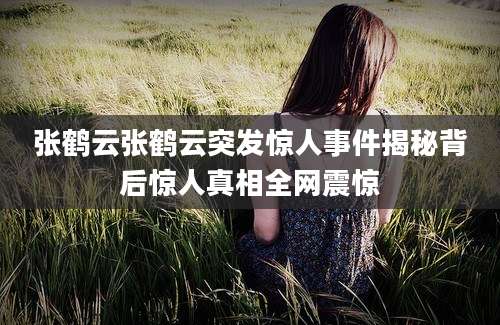 张鹤云张鹤云突发惊人事件揭秘背后惊人真相全网震惊
