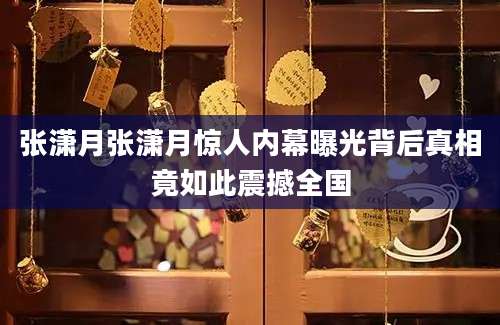 张潇月张潇月惊人内幕曝光背后真相竟如此震撼全国