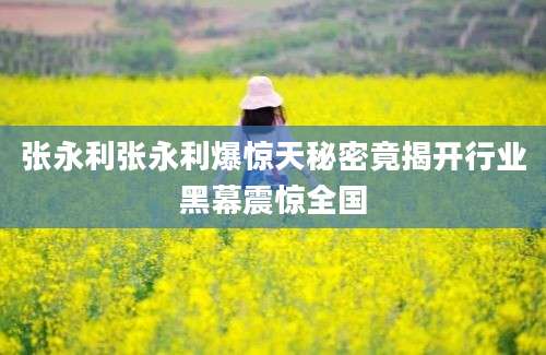 张永利张永利爆惊天秘密竟揭开行业黑幕震惊全国
