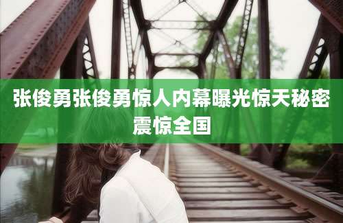 张俊勇张俊勇惊人内幕曝光惊天秘密震惊全国