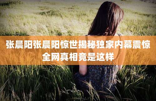 张晨阳张晨阳惊世揭秘独家内幕震惊全网真相竟是这样