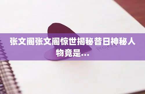 张文阁张文阁惊世揭秘昔日神秘人物竟是...