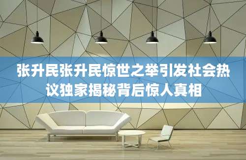 张升民张升民惊世之举引发社会热议独家揭秘背后惊人真相