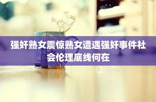 强奸熟女震惊熟女遭遇强奸事件社会伦理底线何在