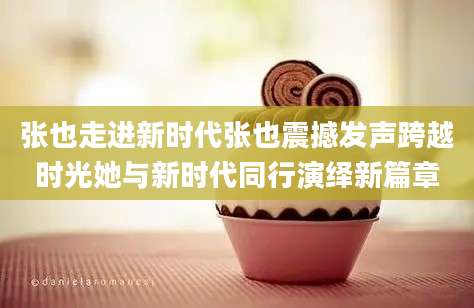 张也走进新时代张也震撼发声跨越时光她与新时代同行演绎新篇章