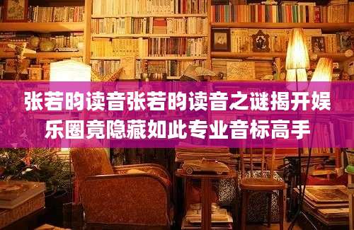 张若昀读音张若昀读音之谜揭开娱乐圈竟隐藏如此专业音标高手