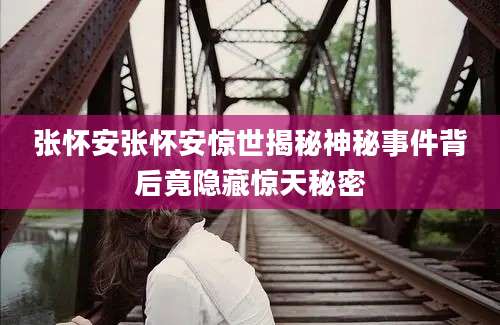 张怀安张怀安惊世揭秘神秘事件背后竟隐藏惊天秘密