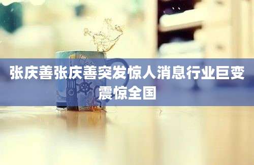 张庆善张庆善突发惊人消息行业巨变震惊全国