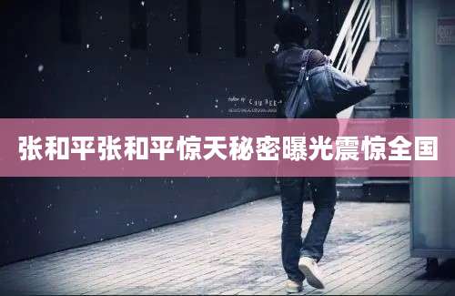 张和平张和平惊天秘密曝光震惊全国